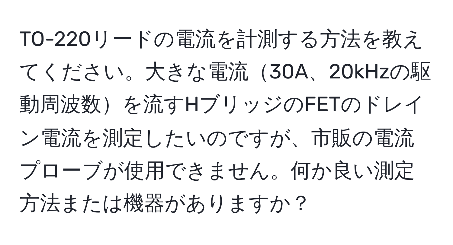 TO-220リードの電流を計測する方法を教えてください。大きな電流30A、20kHzの駆動周波数を流すHブリッジのFETのドレイン電流を測定したいのですが、市販の電流プローブが使用できません。何か良い測定方法または機器がありますか？