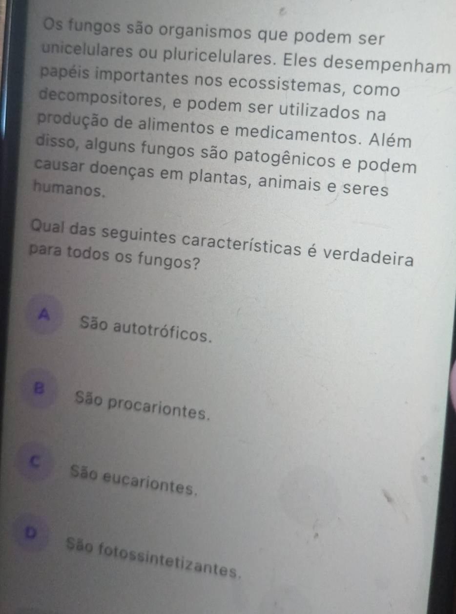 Os fungos são organismos que podem ser
unicelulares ou pluricelulares. Eles desempenham
papéis importantes nos ecossistemas, como
decompositores, e podem ser utilizados na
produção de alimentos e medicamentos. Além
disso, alguns fungos são patogênicos e podem
causar doenças em plantas, animais e seres
humanos.
Qual das seguintes características é verdadeira
para todos os fungos?
A São autotróficos.
B São procariontes.
C São eucariontes.
D São fotossintetizantes.