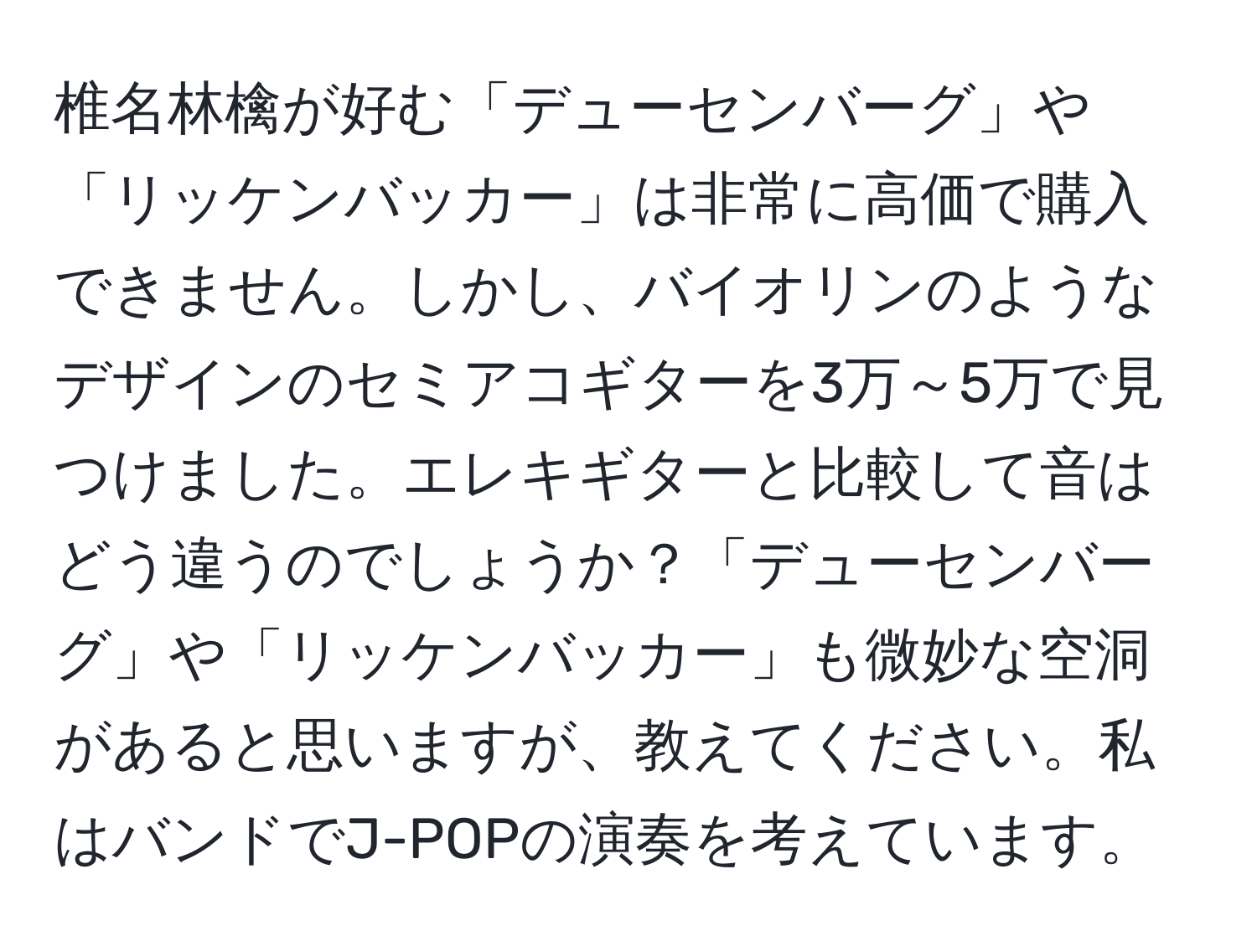 椎名林檎が好む「デューセンバーグ」や「リッケンバッカー」は非常に高価で購入できません。しかし、バイオリンのようなデザインのセミアコギターを3万～5万で見つけました。エレキギターと比較して音はどう違うのでしょうか？「デューセンバーグ」や「リッケンバッカー」も微妙な空洞があると思いますが、教えてください。私はバンドでJ-POPの演奏を考えています。