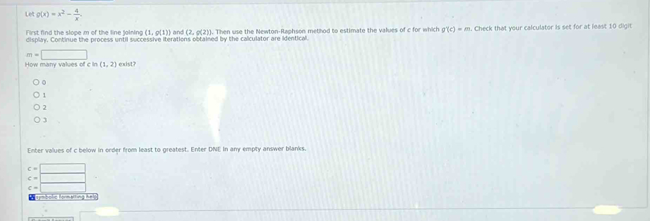 Let g(x)=x^2- 4/x .
First find the slope m of the line joining (1,g(1)) and (2,g(2)). Then use the Newton-Raphson method to estimate the values of c for which g'(c)=m. Check that your calculator is set for at least 10 digit
display. Continue the process until successive iterations obtained by the calculator are identical
m=□
How many values of c In (1,2) exist?
1
2
3
Enter values of c below in order from least to greatest. Enter DNE in any empty answer blanks.