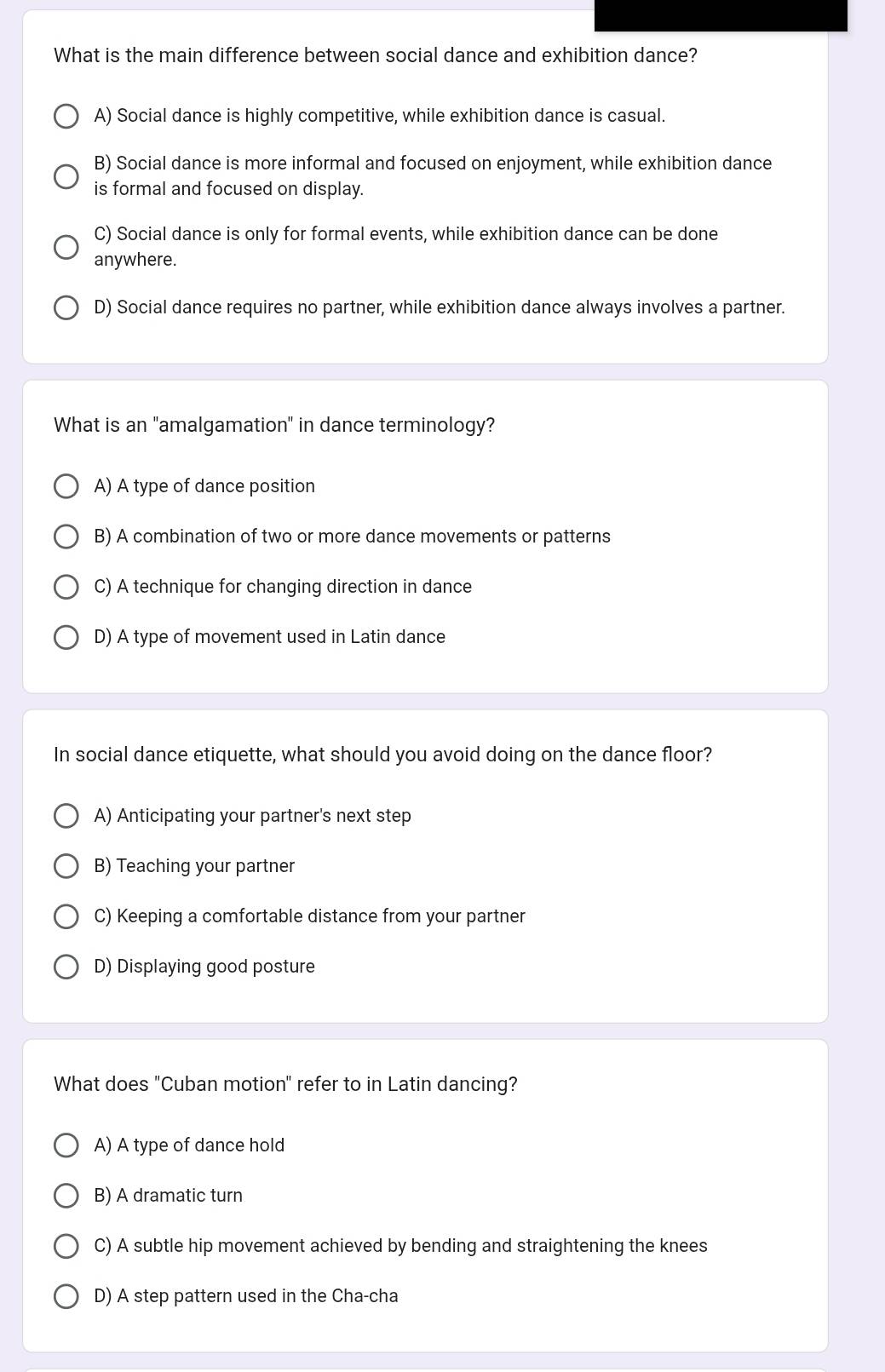 What is the main difference between social dance and exhibition dance?
A) Social dance is highly competitive, while exhibition dance is casual.
B) Social dance is more informal and focused on enjoyment, while exhibition dance
is formal and focused on display.
C) Social dance is only for formal events, while exhibition dance can be done
anywhere.
D) Social dance requires no partner, while exhibition dance always involves a partner.
What is an "amalgamation" in dance terminology?
A) A type of dance position
B) A combination of two or more dance movements or patterns
C) A technique for changing direction in dance
D) A type of movement used in Latin dance
In social dance etiquette, what should you avoid doing on the dance floor?
A) Anticipating your partner's next step
B) Teaching your partner
C) Keeping a comfortable distance from your partner
D) Displaying good posture
What does "Cuban motio ' refer to in Latin dancing?
n'
A) A type of dance hold
B) A dramatic turn
C) A subtle hip movement achieved by bending and straightening the knees
D) A step pattern used in the Cha-cha