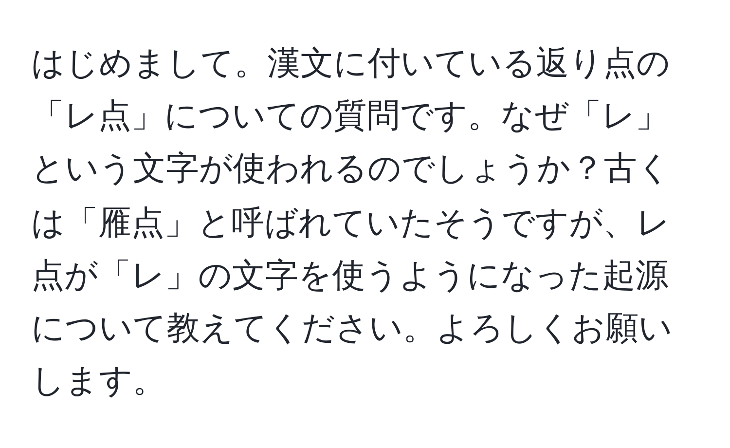 はじめまして。漢文に付いている返り点の「レ点」についての質問です。なぜ「レ」という文字が使われるのでしょうか？古くは「雁点」と呼ばれていたそうですが、レ点が「レ」の文字を使うようになった起源について教えてください。よろしくお願いします。