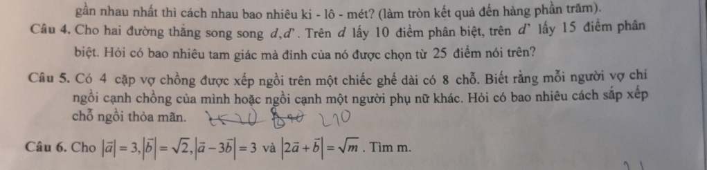 gần nhau nhất thì cách nhau bao nhiêu ki - lô - mét? (làm tròn kết quả đến hàng phần trăm).
Câu 4. Cho hai đường thẳng song song d,d'. Trên d lấy 10 điểm phân biệt, trên d' lấy 15 điểm phân
biệt. Hỏi có bao nhiêu tam giác mà đỉnh của nó được chọn từ 25 điểm nói trên?
Câu 5. Có 4 cặp vợ chồng được xếp ngồi trên một chiếc ghế dài có 8 chỗ. Biết rằng mỗi người vợ chi
ngồi cạnh chồng của mình hoặc ngồi cạnh một người phụ nữ khác. Hỏi có bao nhiêu cách sắp xếp
chỗ ngồi thỏa mãn.
Câu 6. Cho |vector a|=3, |vector b|=sqrt(2), |vector a-3vector b|=3 và |2vector a+vector b|=sqrt(m). Tìm m.