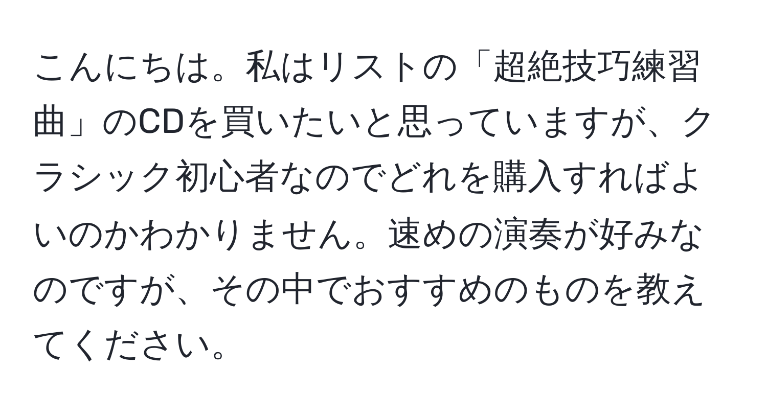 こんにちは。私はリストの「超絶技巧練習曲」のCDを買いたいと思っていますが、クラシック初心者なのでどれを購入すればよいのかわかりません。速めの演奏が好みなのですが、その中でおすすめのものを教えてください。