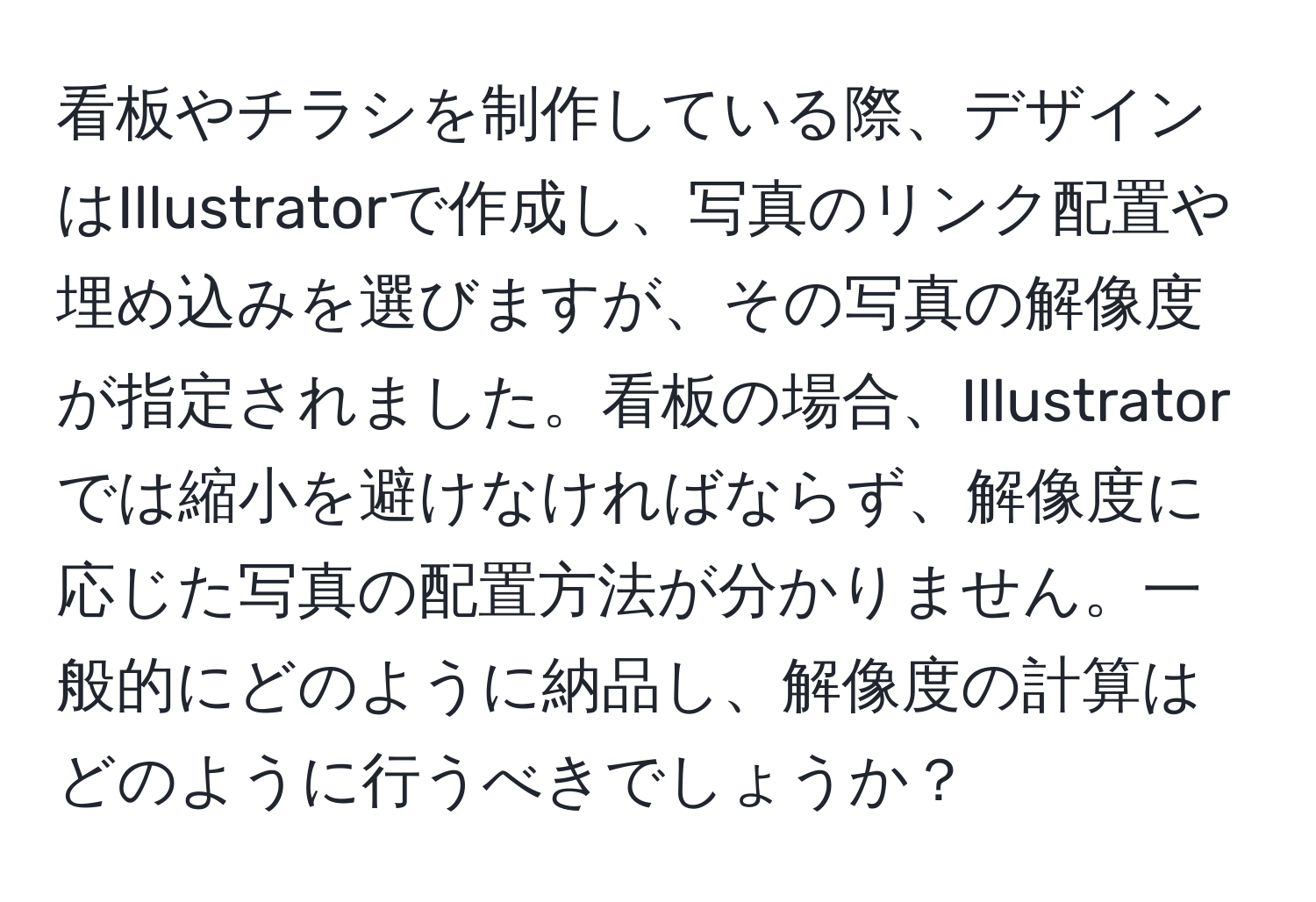 看板やチラシを制作している際、デザインはIllustratorで作成し、写真のリンク配置や埋め込みを選びますが、その写真の解像度が指定されました。看板の場合、Illustratorでは縮小を避けなければならず、解像度に応じた写真の配置方法が分かりません。一般的にどのように納品し、解像度の計算はどのように行うべきでしょうか？