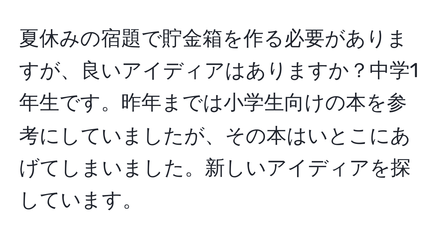 夏休みの宿題で貯金箱を作る必要がありますが、良いアイディアはありますか？中学1年生です。昨年までは小学生向けの本を参考にしていましたが、その本はいとこにあげてしまいました。新しいアイディアを探しています。