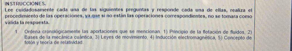 IN STRUCCIONE S. 
Lee cuidadosamente cada una de las siguientes preguntas y responde cada una de ellas, realiza el 
procedimiento de las operaciones, ya que si no están las operaciones correspondientes, no se tomara como 
válida la respuesta. 
1. Ordena cronológicamente las aportaciones que se mencionan. 1) Principio de la flotación de fluidos, 2) 
Bases de la mecánica cuántica, 3) Leyes de movimiento, 4) Inducción electromagnética, 5) Concepto de 
fotón y teoría de relatividad.