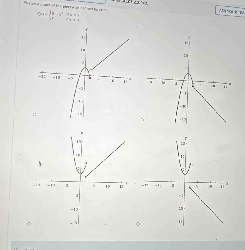 PRECALC7 2.2.042. 
Sketch a graph of the piecewise defined function,
f(x)=beginarrayl 3-x^2ifx≤ 2 xifx>2endarray.
ASK YOUR TEA
y
15
10
5
-15 - 10 -5 8 5 10 x
15
-5
- 10
-15