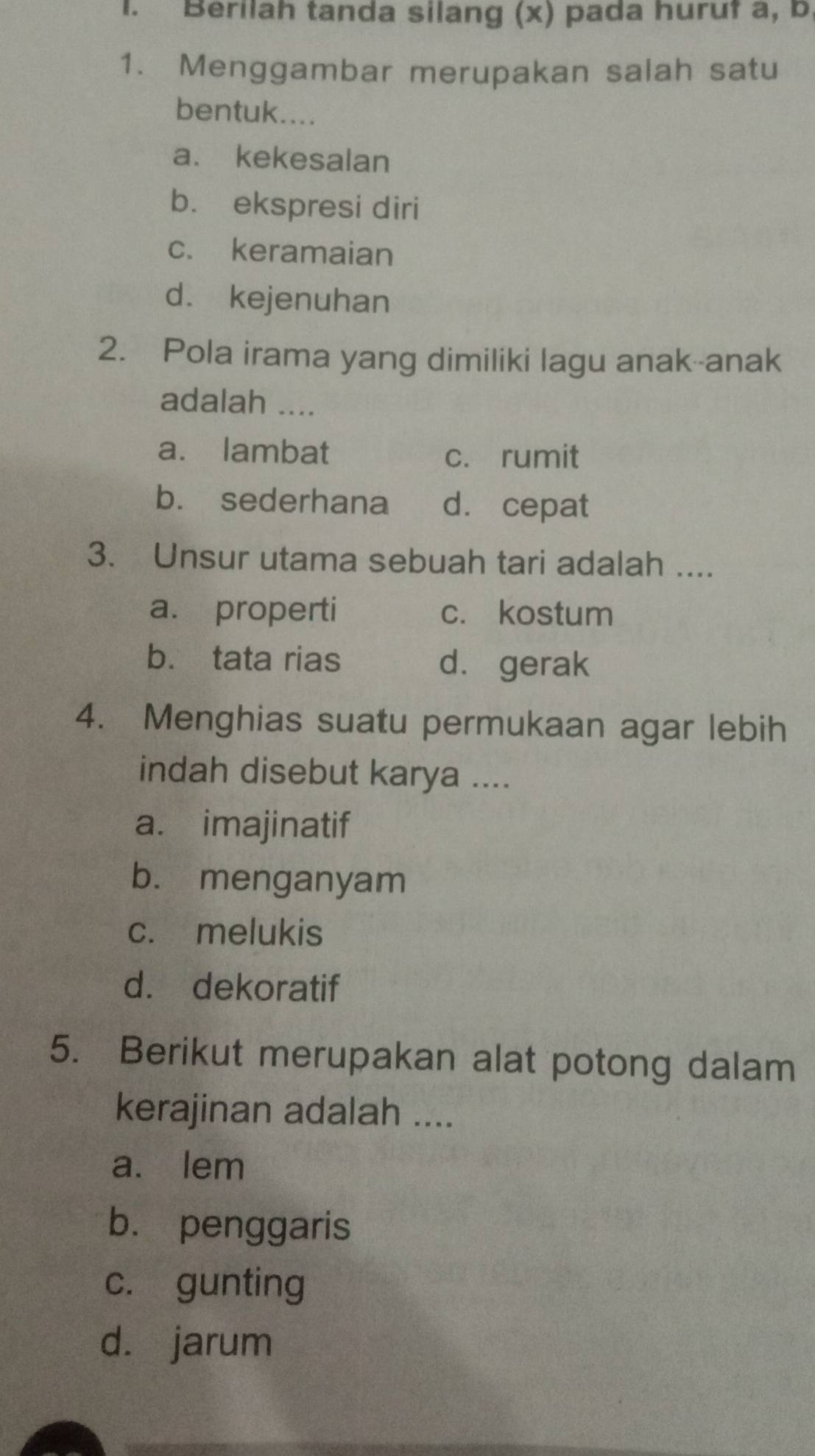 Berilah tanda silang (x) pada huruf a, b,
1. Menggambar merupakan salah satu
bentuk....
a. kekesalan
b. ekspresi diri
c. keramaian
d. kejenuhan
2. Pola irama yang dimiliki lagu anak--anak
adalah ....
a. lambat c. rumit
b. sederhana d. cepat
3. Unsur utama sebuah tari adalah ....
a. properti c. kostum
b. tata rias d. gerak
4. Menghias suatu permukaan agar lebih
indah disebut karya ....
a. imajinatif
b. menganyam
c. melukis
d. dekoratif
5. Berikut merupakan alat potong dalam
kerajinan adalah ....
a. lem
b. penggaris
c. gunting
d. jarum