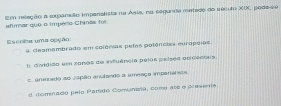 Em relação a expansão imperialista na Ásia, na segunda metade do século XIX, pode-se
afirmar que o império Chinês foi:
Escolha uma opção:
a. desmembrado em colônias pelas potências europeias.
b. dividido em zonas de influência pelos países ocidentais.
c. anexado ao Japão anulando a ameaça imperialista.
d. dominado pelo Partido Comunista, como ate o presente.