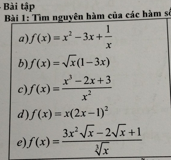 Bài tập 
Bài 1: Tìm nguyên hàm của các hàm số 
a) f(x)=x^2-3x+ 1/x 
b) f(x)=sqrt(x)(1-3x)
c) f(x)= (x^3-2x+3)/x^2 
d) f(x)=x(2x-1)^2
e) f(x)= (3x^2sqrt(x)-2sqrt(x)+1)/sqrt[3](x) 