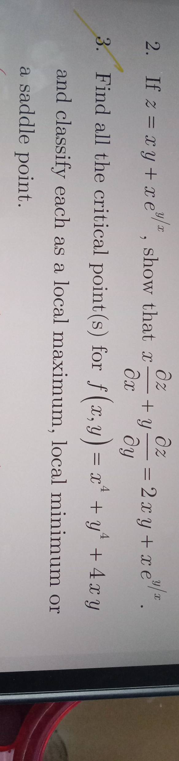 If z=xy+xe^(y/x) , show that x partial z/partial x +y partial z/partial y =2xy+xe^(y/x). 
3. Find all the critical point(s) for f(x,y)=x^4+y^4+4xy
and classify each as a local maximum, local minimum or
a saddle point.