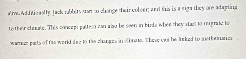 alive.Additionally, jack rabbits start to change their colour; and this is a sign they are adapting 
to their climate. This concept pattern can also be seen in birds when they start to migrate to 
warmer parts of the world due to the changes in climate. These can be linked to mathematics