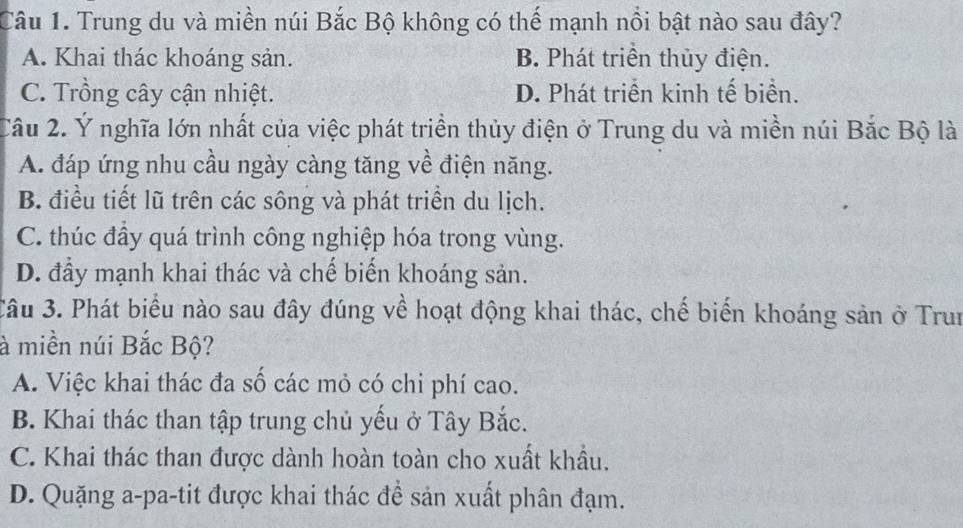 Trung du và miền núi Bắc Bộ không có thế mạnh nổi bật nào sau đây?
A. Khai thác khoáng sản. B. Phát triển thủy điện.
C. Trồng cây cận nhiệt. D. Phát triển kinh tế biển.
Câu 2. Ý nghĩa lớn nhất của việc phát triển thủy điện ở Trung du và miền núi Bắc Bộ là
A. đáp ứng nhu cầu ngày càng tăng về điện năng.
B. điều tiết lũ trên các sông và phát triển du lịch.
C. thúc đầy quá trình công nghiệp hóa trong vùng.
D. đầy mạnh khai thác và chế biển khoáng sản.
Câu 3. Phát biểu nào sau đây đúng về hoạt động khai thác, chế biến khoáng sản ở Trun
à miền núi Bắc Bộ?
A. Việc khai thác đa số các mỏ có chi phí cao.
B. Khai thác than tập trung chủ yếu ở Tây Bắc.
C. Khai thác than được dành hoàn toàn cho xuất khẩu.
D. Quặng a-pa-tit được khai thác đề sản xuất phân đạm.