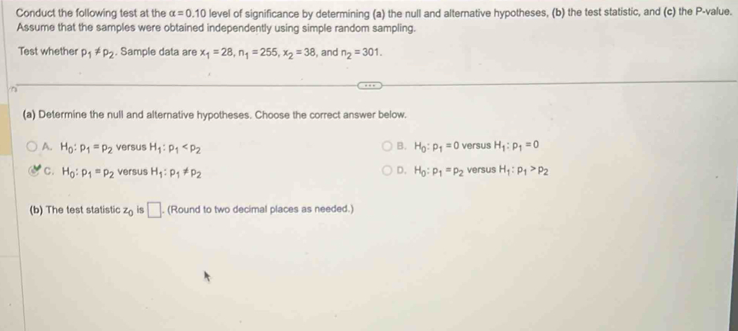 Conduct the following test at the alpha =0.10 level of significance by determining (a) the null and alternative hypotheses, (b) the test statistic, and (c) the P -value.
Assume that the samples were obtained independently using simple random sampling.
Test whether p_1!= p_2. Sample data are x_1=28, n_1=255, x_2=38 , and n_2=301. 
in
(a) Determine the null and alternative hypotheses. Choose the correct answer below.
B.
A. H_0:p_1=p_2 versus H_1:p_1 H_0:p_1=0 versus H_1:p_1=0
C. H_0:p_1=p_2 versus H_1:p_1!= p_2 D. H_0:p_1=p_2 versus H_1:p_1>p_2
(b) The test statistic z_0 is □. . (Round to two decimal places as needed.)