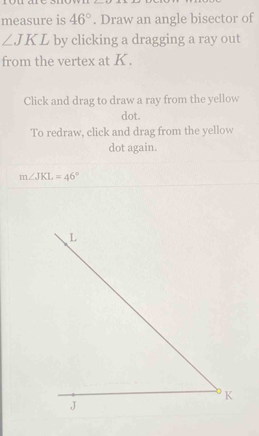 measure is 46°. Draw an angle bisector of
∠ JKL by clicking a dragging a ray out 
from the vertex at K. 
Click and drag to draw a ray from the yellow 
dot. 
To redraw, click and drag from the yellow 
dot again.
m∠ JKL=46°