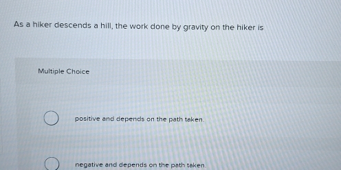 As a hiker descends a hill, the work done by gravity on the hiker is
Multiple Choice
positive and depends on the path taken.
negative and depends on the path taken.