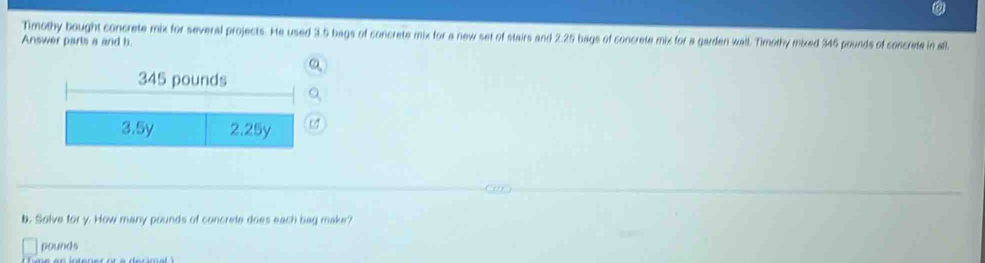 Timothy bought concrete mix for several projects. He used 3.5 bags of concrete mix for a new set of stairs and 2.25 bags of concrete mix for a garden wall. Timothy mixed 346 pounds of concrete in all. 
Answer parts a and b. 
a 
b. Solve for y. How many pounds of concrete does each bag make?
pounds