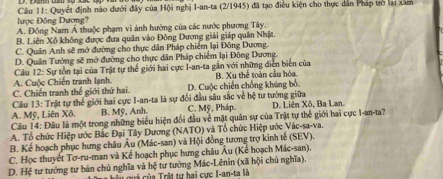 Câu II: Quyết định nào dưới đây của Hội nghị I-an-ta (2/1945) đã tạo điều kiện cho thực dân Pháp trở lại xâm
lược Đông Dương?
A. Đông Nam Á thuộc phạm vi ảnh hưởng của các nước phương Tây.
B. Liên Xô không được đưa quân vào Đông Dương giải giáp quân Nhật.
C. Quân Anh sẽ mở đường cho thực dân Pháp chiếm lại Đông Dương.
D. Quân Tưởng sẽ mở đường cho thực dân Pháp chiếm lại Đông Dương.
Câu 12: Sự tồn tại của Trật tự thế giới hai cực I-an-ta gắn với những diễn biến của
A. Cuộc Chiến tranh lạnh. B. Xu thế toàn cầu hóa.
C. Chiến tranh thế giới thứ hai. D. Cuộc chiến chống khủng bố.
Câu 13: Trật tự thế giới hai cực I-an-ta là sự đối đầu sâu sắc về hệ tư tưởng giữa
A. Mỹ, Liên Xô. B. Mỹ, Anh. C. Mỹ, Pháp. D. Liên Xô, Ba Lan.
Câu 14: Đâu là một trong những biểu hiện đối đầu về mặt quân sự của Trật tự thế giới hai cực I-an-ta?
A. Tổ chức Hiệp ước Bắc Đại Tây Dương (NATO) và Tổ chức Hiệp ước Vác-sa-va.
B. Kế hoạch phục hưng châu Âu (Mác-san) và Hội đồng tương trợ kinh tế (SEV).
C. Học thuyết Tơ-ru-man và Kế hoạch phục hưng châu Âu (Kế hoạch Mác-san).
D. Hệ tư tưởng tư bản chủ nghĩa và hệ tư tưởng Mác-Lênin (xã hội chủ nghĩa).
h u quả của Trật tự hai cực I-an-ta là