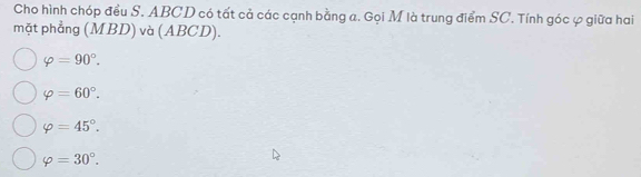 Cho hình chóp đều S. ABCD có tất cả các cạnh bằng a. Gọi M là trung điểm SC. Tính góc φ giữa hai
mặt phẳng (MBD) và (ABCD).
varphi =90°.
varphi =60°.
varphi =45°.
varphi =30°.