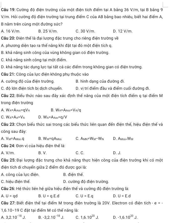 Cường độ điện trường của một điện tích điểm tại A bằng 36 V/m, tại B bằng 9
V/m. Hỏi cường độ điện trường tại trung điểm C của AB bằng bao nhiêu, biết hai điểm A,
B nằm trên cùng một đường sức?
A. 16 V/m. B. 25 V/m. C. 30 V/m. D. 12 V/m.
Câu 20: Điện thế là đại lượng đặc trưng cho riêng điện trường về
A. phương diện tạo ra thế năng khi đặt tại đó một điện tích q.
B. khả năng sinh công của vùng không gian có điện trường.
C. khả năng sinh công tại một điểm.
D. khả năng tác dụng lực tại tất cả các điểm trong không gian có điện trường.
Câu 21: Công của lực điện không phụ thuộc vào
A. cường độ của điện trường. B. hình dạng của đường đi.
C. độ lớn điện tích bị dịch chuyển. D. vị trí điểm đầu và điểm cuối đường đi.
Câu 22: Biểu thức nào sau đây xác định thế năng của một điện tích điểm q tại điểm M
trong điện trường
A. W_A=A_A∈fty =qV_A B. W_A=A_A∈fty =V_A/q
C. W_A=A_A=V_A D. W_A=A_A∈fty =q/V
Câu 23: Chọn biểu thức sai trong các biểu thức liên quan đến điện thế, hiệu điện thế và
công sau đây:
A. V_M=A_M∈fty .q B. W_M=qA_M∈fty  C. A_MN=W_M-W_N D. AM∈fty =W_M
Câu 24: Đơn vị của hiệu điện thế là:
A. V/m. B. V. C. C. D. J.
Câu 25: Đại lượng đặc trưng cho khả năng thực hiện công của điện trường khi có một
điện tích di chuyển giữa 2 điểm đó được gọi là:
A. công của lực điện. B. điện thế.
C. hiệu điện thế. D. cường độ điện trường.
Câu 26: Hệ thức liên hệ giữa hiệu điện thế và cường độ điện trường là:
A. U=qd B. U=q.E.d C. U=E.q D. U=E.d
Câu 27: Biết điện thế tại điểm M trong điện trường là 20V. Electron có điện tích I e=-
1 6.10-19C : đặt tại điểm M có thế năng là:
A. 3,2.10^(-18)J. B. -3,2.10^(-18)J. C. 1,6.10^(20)J. D. -1,6.10^(20)J.