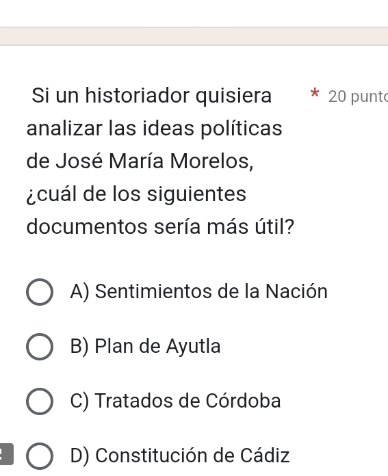 Si un historiador quisiera 20 punt
analizar las ideas políticas
de José María Morelos,
¿cuál de los siguientes
documentos sería más útil?
A) Sentimientos de la Nación
B) Plan de Ayutla
C) Tratados de Córdoba
D) Constitución de Cádiz