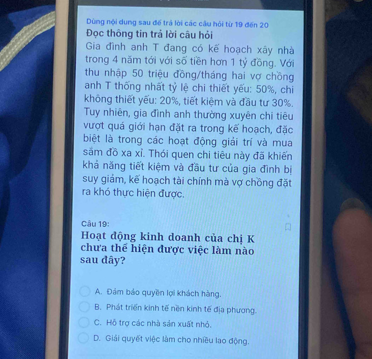 Dùng nội dung sau đế trả lời các câu hỏi từ 19 đến 20
Đọc thông tin trả lời câu hỏi
Gia đình anh T đang có kế hoạch xây nhà
trong 4 năm tới với số tiền hơn 1 tỷ đồng. Với
thu nhập 50 triệu đồng/tháng hai vợ chồng
anh T thống nhất tỷ lệ chi thiết yếu: 50%, chi
không thiết yếu: 20%, tiết kiệm và đầu tư 30%.
Tuy nhiên, gia đình anh thường xuyên chi tiêu
vượt quá giới hạn đặt ra trong kế hoạch, đặc
biệt là trong các hoạt động giải trí và mua
sắm đồ xa xỉ. Thói quen chi tiêu này đã khiến
khả năng tiết kiệm và đầu tư của gia đình bị
suy giảm, kế hoạch tài chính mà vợ chồng đặt
ra khó thực hiện được.
Câu 19:
Hoạt động kinh doanh của chị K
chưa thể hiện được việc làm nào
sau đây?
A. Đảm bảo quyền lợi khách hàng.
B. Phát triển kinh tế nền kinh tế địa phương.
C. Hỗ trợ các nhà sản xuất nhỏ.
D. Giải quyết việc làm cho nhiều lao động.