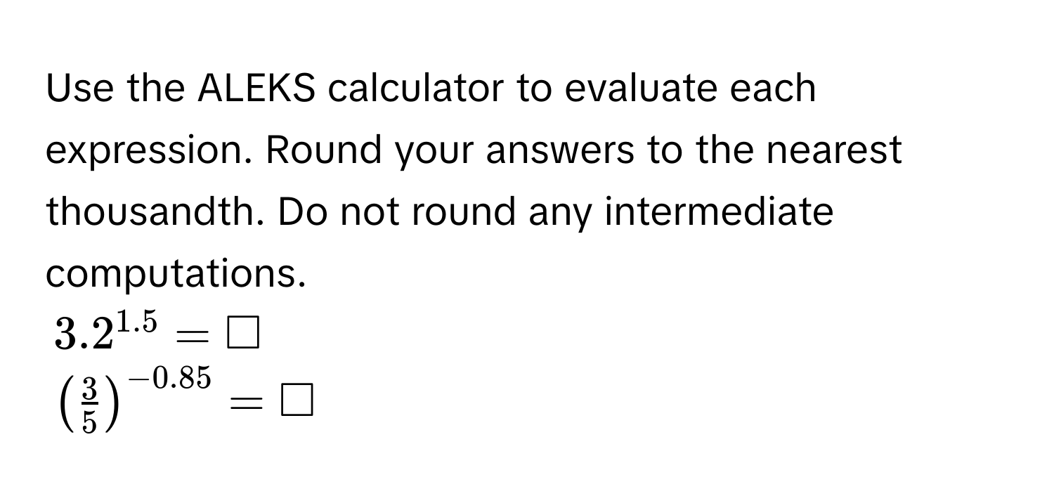 Use the ALEKS calculator to evaluate each expression. Round your answers to the nearest thousandth. Do not round any intermediate computations.
$3.2^(1.5) = □$
$( 3/5 )^-0.85 = □$