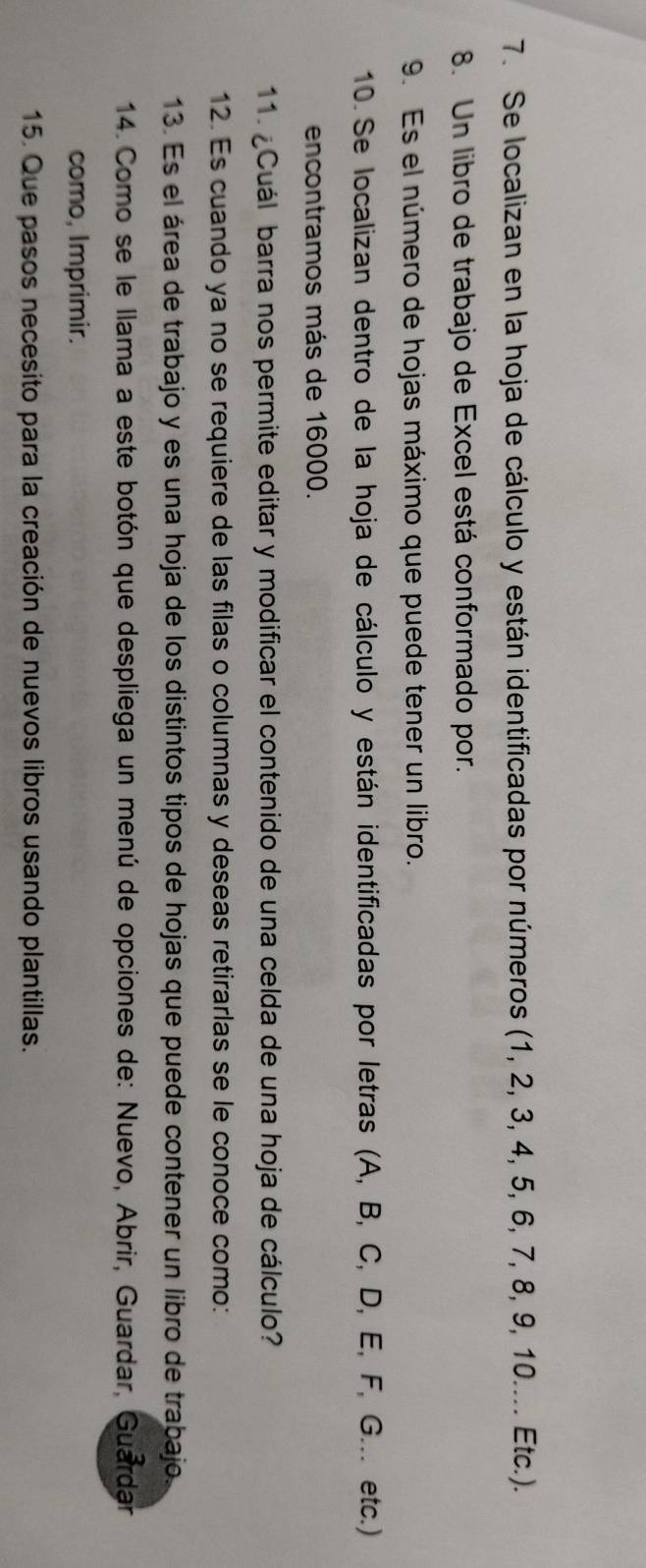 Se localizan en la hoja de cálculo y están identificadas por números (1, 2, 3, 4, 5, 6, 7, 8, 9, 10.... Etc.). 
8. Un libro de trabajo de Excel está conformado por. 
9. Es el número de hojas máximo que puede tener un libro. 
10. Se localizan dentro de la hoja de cálculo y están identificadas por letras (A, B, C, D, E, F, G... etc.) 
encontramos más de 16000. 
11. ¿Cuál barra nos permite editar y modificar el contenido de una celda de una hoja de cálculo? 
12. Es cuando ya no se requiere de las filas o columnas y deseas retirarlas se le conoce como: 
13. Es el área de trabajo y es una hoja de los distintos tipos de hojas que puede contener un libro de trabajo 
14. Como se le llama a este botón que despliega un menú de opciones de: Nuevo, Abrir, Guardar, Guardar 
como, Imprimir. 
15. Que pasos necesito para la creación de nuevos libros usando plantillas.