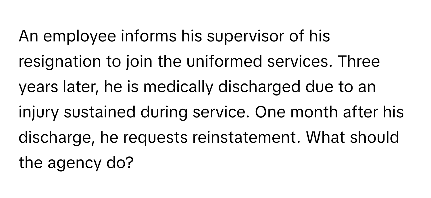 An employee informs his supervisor of his resignation to join the uniformed services.  Three years later, he is medically discharged due to an injury sustained during service. One month after his discharge, he requests reinstatement. What should the agency do?