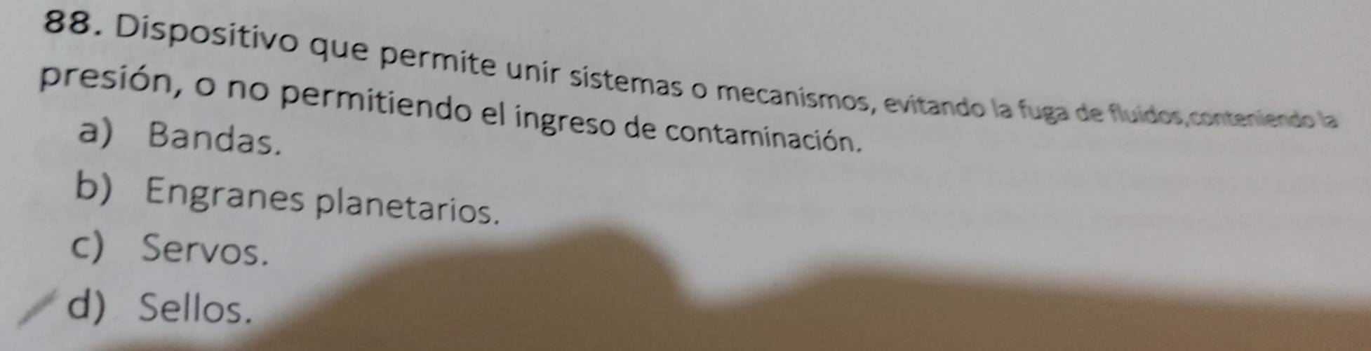 Dispositivo que permite unir sístemas o mecanismos, evitando la fuga de fluídos,conteniendo la
presión, o no permitiendo el ingreso de contaminación.
a) Bandas.
b) Engranes planetarios.
c) Servos.
d) Sellos.