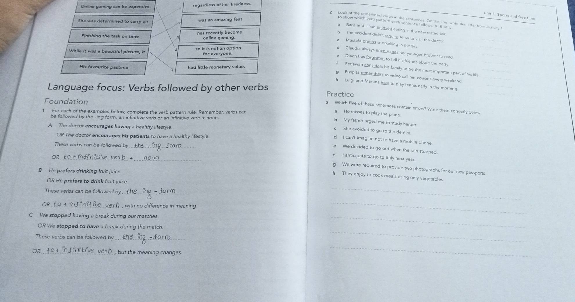 Online gaming can be expensive regardless of her tiredness.
Unit 1. Sports and free time
She was determined to carry on was an amazing feat
2 Look at the underlined verbs in the sentences. On the line, write the letter from Activity t
to show which verb patter each sentence follows. A, B or C
a Baris and Jihan enjoved eating in the new restaurant
Finishing the task on time has recently become
b The accident didn't require Altan to visit the doctor
online gaming.
c Mustafa prefers snorkelling in the sea
While it was a beautiful picture, it so it is not an option
d Claudia always encourages her younger brother to read
for everyone
e Diann has forgotten to tell his friends about the party
His favourite pastime had little monetary value
Setiawan considers his family to be the most important part of his life
g Puspita remembers to video call her cousins every weekend
h Luigi and Martina love to play tennis early in the morning
Language focus: Verbs followed by other verbs Practice
Foundation
3 Which five of these sentences contain errors? Write them correctly below
1 For each of the examples below, complete the verb pattern rule: Remember, verbs can
a He misses to play the piano
be followed by the -ing form, an infinitive verb or an infinitive verb + noun.
b My father urged me to study harder.
A The doctor encourages having a healthy lifestyle
c She avoided to go to the dentist.
OR The doctor encourages his patients to have a healthy lifestyle.
d I can't imagine not to have a mobile phone
These verbs can be followed by .
e We decided to go out when the rain stopped.
_
_
OR
fI anticipate to go to Italy next year.
g We were required to provide two photographs for our new passports.
B He prefers drinking fruit juice.
h They enjoy to cook meals using only vegetables.
OR He prefers to drink fruit juice.
These verbs can be followed by._
_
OR t o +_ veb. , with no difference in meaning .
C We stopped having a break during our matches.
_
OR We stopped to have a break during the match.
_
These verbs can be followed by_
_
OR_ , but the meaning changes.
_