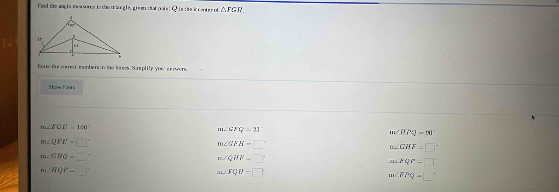 Find the angle measures in the triangle, given that point Q is the incenter of △ FGH. 
Enter the correct numbers in the boxes. Simplify your answers
Show Hints
m∠ FGH=100°
m∠ GFQ=23°
m∠ HPQ=90°
m∠ QFH=□°
m∠ GFH=□°
m∠ GHF=□°
m∠ GHQ=□°
m∠ QHF=□°
m∠ FQP=□°
m∠ HQP=□
m∠ FQH=□°
m∠ FPQ=□°