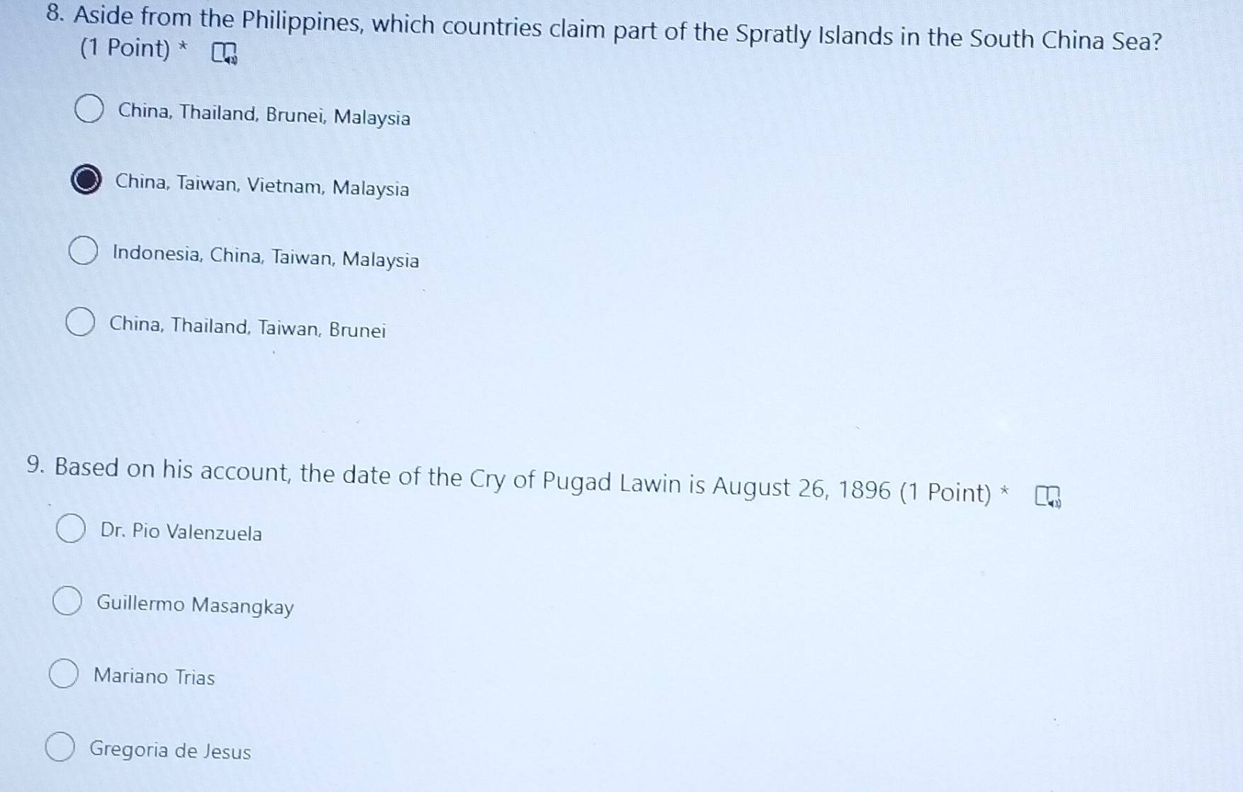 Aside from the Philippines, which countries claim part of the Spratly Islands in the South China Sea?
(1 Point) *
China, Thailand, Brunei, Malaysia
China, Taiwan, Vietnam, Malaysia
Indonesia, China, Taiwan, Malaysia
China, Thailand, Taiwan, Brunei
9. Based on his account, the date of the Cry of Pugad Lawin is August 26, 1896 (1 Point) *
Dr. Pio Valenzuela
Guillermo Masangkay
Mariano Trias
Gregoria de Jesus