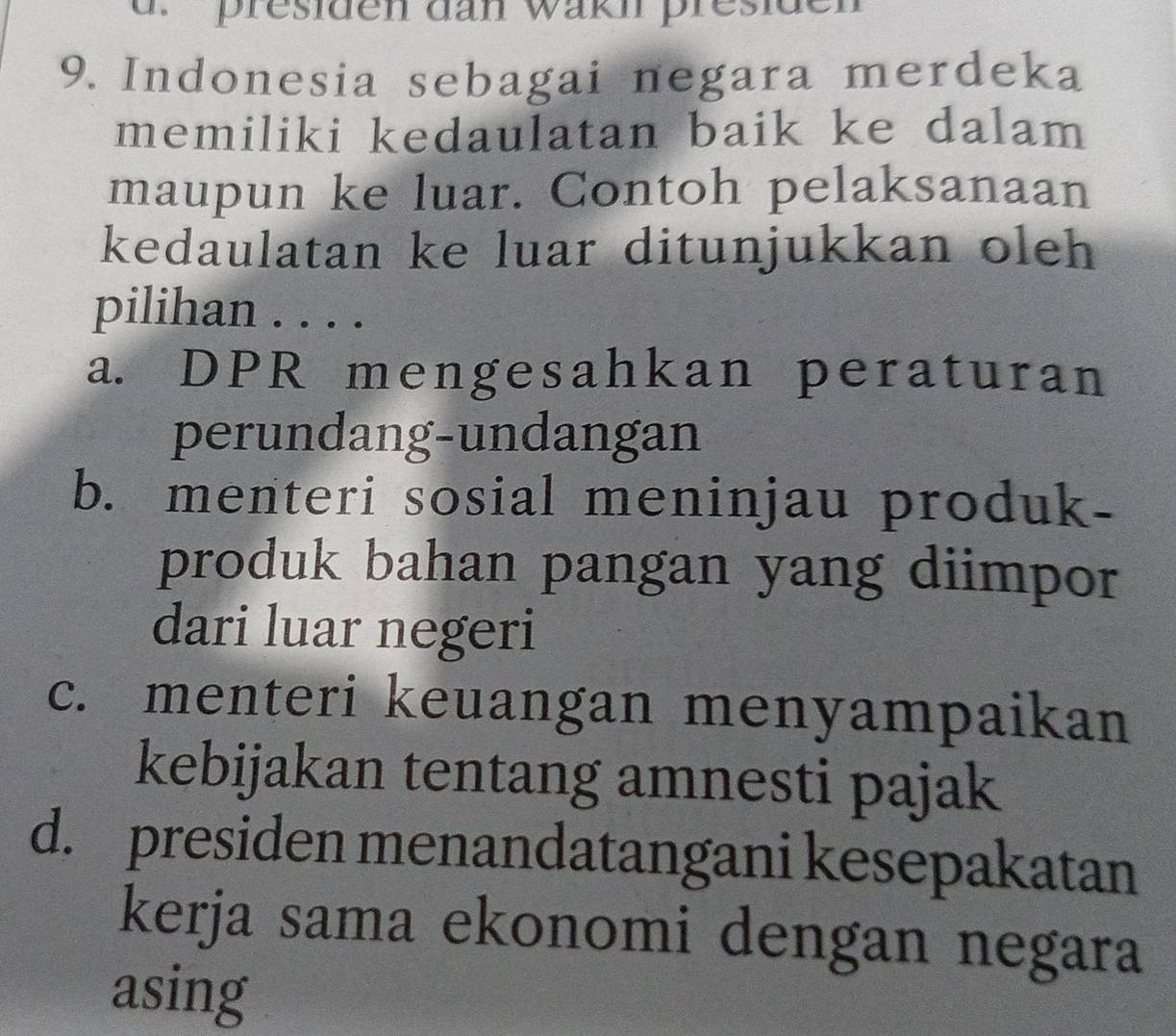 presiden dan wakn presiden
9. Indonesia sebagai negara merdeka
memiliki kedaulatan baik ke dalam
maupun ke luar. Contoh pelaksanaan
kedaulatan ke luar ditunjukkan oleh
pilihan . . . .
a. DPR mengesahkan peraturan
perundang-undangan
b. menteri sosial meninjau produk-
produk bahan pangan yang diimpor
dari luar negeri
c. menteri keuangan menyampaikan
kebijakan tentang amnesti pajak
d. presiden menandatangani kesepakatan
kerja sama ekonomi dengan negara
asing