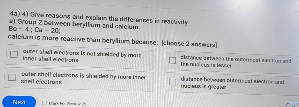 4a) 4) Give reasons and explain the differences in reactivity
a) Group 2 between beryllium and calcium.
Be - 4; Ca-20
calcium is more reactive than beryllium because: [choose 2 answers]
outer shell electrons is not shielded by more distance between the outermost electron and
inner shell electrons the nucleus is lesser
outer shell electrons is shielded by more inner distance between outermost electron and
shell electrons nucleus is greater
Next Mark For Review