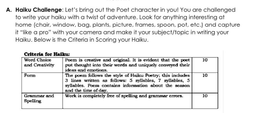 Haiku Challenge: Let's bring out the Poet character in you! You are challenged 
to write your haiku with a twist of adventure. Look for anything interesting at 
home (chair, window, bag, plants, picture, frames, spoon, pot, etc.) and capture 
it “like a pro” with your camera and make it your subject/topic in writing your 
Haiku. Below is the Criteria in Scoring your Haiku.