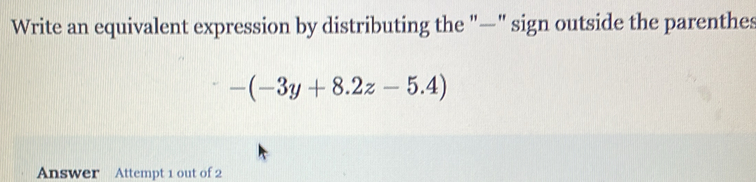 Write an equivalent expression by distributing the "—" sign outside the parenthes
-(-3y+8.2z-5.4)
Answer Attempt 1 out of 2