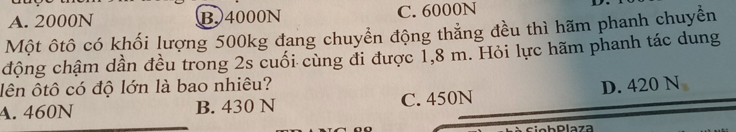 A. 2000N B. 4000N C. 6000N
Một ôtô có khối lượng 500kg đang chuyển động thẳng đều thì hãm phanh chuyển
động chậm dần đều trong 2s cuối cùng đi được 1,8 m. Hỏi lực hãm phanh tác dung
lên ôtô có độ lớn là bao nhiêu? D. 420 N
A. 460N B. 430 N C. 450N