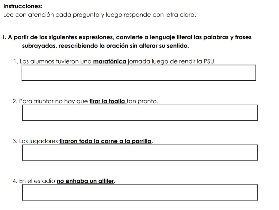 Instrucciones: 
Lee con atención cada pregunta y luego responde con letra clara. 
I. A partir de las siguientes expresiones, convierte a lenguaje literal las palabras y frases 
subrayadas, reescribiendo la oración sin alterar su sentido. 
1. Los alumnos tuvieron una maratónica jornada luego de rendir la PSU 
2. Para triunfar no hay que tirar la toalla tan pronto. 
3. Los jugadores tiraron toda la carne a la parrilla. 
4. En el estadio no entraba un alfiler.