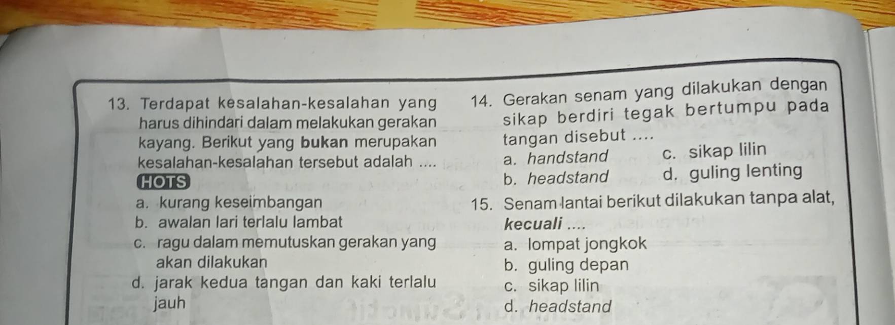 Terdapat kesalahan-kesalahan yang 14. Gerakan senam yang dilakukan dengan
harus dihindari dalam melakukan gerakan
sikap berdiri tegak bertumpu pada 
kayang. Berikut yang bukan merupakan
tangan disebut ....
kesalahan-kesalahan tersebut adalah .... a. handstand c. sikap lilin
HOTS b. headstand d. guling lenting
a. kurang keseimbangan 15. Senam lantai berikut dilakukan tanpa alat,
b. awalan lari terlalu lambat kecuali ....
c. ragu dalam memutuskan gerakan yang a. lompat jongkok
akan dilakukan
b. guling depan
d. jarak kedua tangan dan kaki terlalu c. sikap lilin
jauh d. headstand