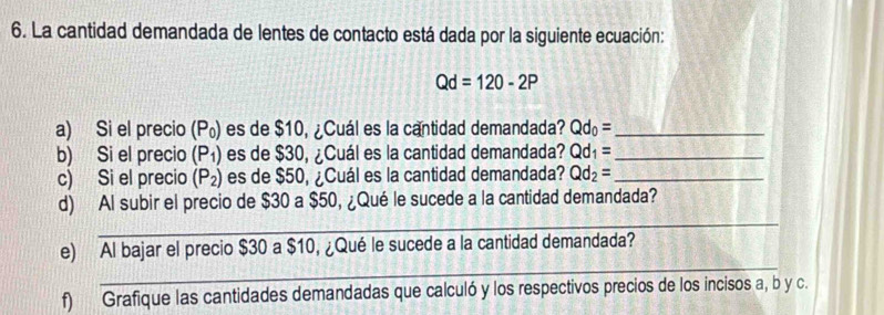 La cantidad demandada de lentes de contacto está dada por la siguiente ecuación:
Qd=120-2P
a) Si el precio (P₀) es de $10, ¿Cuál es la cantidad demandada? Qd_0= _ 
b) Si el precio (P_1) es de $30, ¿Cuál es la cantidad demandada? Qd_1= _ 
c) Si el precio (P_2) es de $50, ¿Cuál es la cantidad demandada? Qd_2= _ 
_ 
d) Al subir el precio de $30 a $50, ¿Qué le sucede a la cantidad demandada? 
_ 
e) Al bajar el precio $30 a $10, ¿Qué le sucede a la cantidad demandada? 
f) Grafique las cantidades demandadas que calculó y los respectivos precios de los incisos a, b y c.