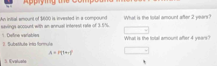 Aplying thể Compo 
My n 
An initial amount of $600 is invested in a compound What is the total amount after 2 years? 
savings account with an annual interest rate of 3.5%. 
1. Define variables 
What is the total amount after 4 years? 
2 Substitute into formula
A=P(1+r)^t
3 Evaluate