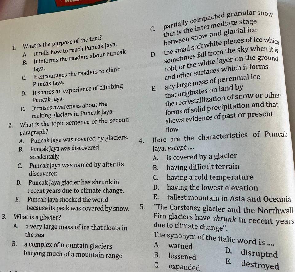 C. partially compacted granular snow
that is the intermediate stage
between snow and glacial ice
1. What is the purpose of the text?
A. It tells how to reach Puncak Jaya.
B. It informs the readers about Puncak D. the small soft white pieces of ice which
Jaya. sometimes fall from the sky when it is
cold, or the white layer on the ground
and other surfaces which it forms
C. It encourages the readers to climb
Puncak Jaya.
D. It shares an experience of climbing E. any large mass of perennial ice
that originates on land by
the recrystallization of snow or other
Puncak Jaya.
E. It raises awareness about the
melting glaciers in Puncak Jaya.
forms of solid precipitation and that
2. What is the topic sentence of the second
shows evidence of past or present
paragraph?
flow
A. Puncak Jaya was covered by glaciers. 4. Here are the characteristics of Puncak
B. Puncak Jaya was discovered Jaya, except ....
accidentally. A. is covered by a glacier
C. Puncak Jaya was named by after its B. having difficult terrain
discoverer.
C. having a cold temperature
D. Puncak Jaya glacier has shrunk in
recent years due to climate change. D. having the lowest elevation
E. Puncak Jaya shocked the world
E. tallest mountain in Asia and Oceania
because its peak was covered by snow. 5. “The Carstensz glacier and the Northwall
3. What is a glacier?
Firn glaciers have shrunk in recent years
A. a very large mass of ice that floats in
due to climate change”.
the sea
The synonym of the italic word is ....
B. a complex of mountain glaciers
A. warned D. disrupted
burying much of a mountain range B. lessened
E. destroyed
C. expanded