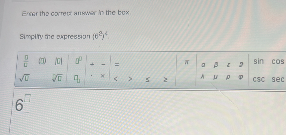 Enter the correct answer in the box. 
Simplify the expression (6^2)^4.
 □ /□   () beginvmatrix □ endvmatrix □^(□) + = sin COs
π a β E 9
A U ρ φ
sqrt(□ ) sqrt[□](□ ) □ _□ . < > 2 CSC sec
_ 6^(□)