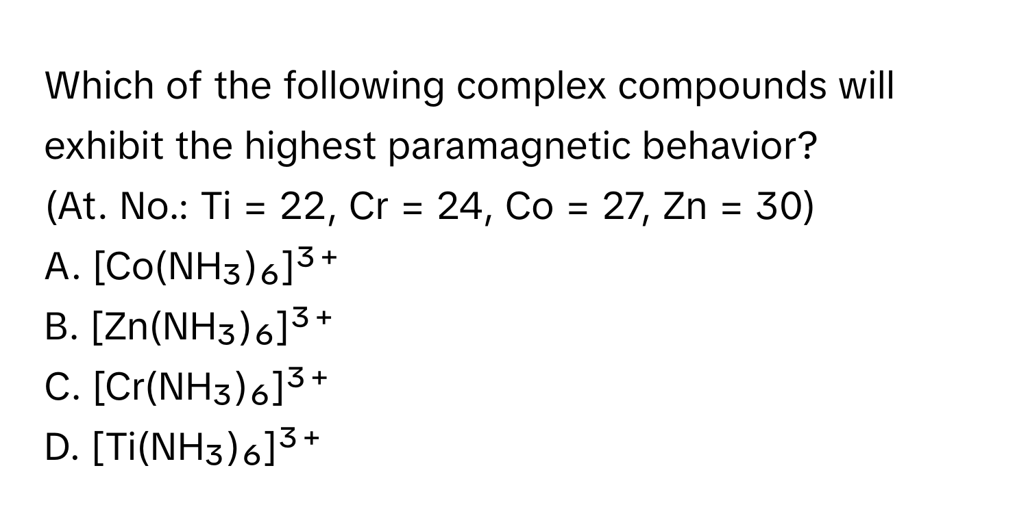 Which of the following complex compounds will exhibit the highest paramagnetic behavior? 

(At. No.: Ti = 22, Cr = 24, Co = 27, Zn = 30)

A. [Co(NH₃)₆]³⁺
B. [Zn(NH₃)₆]³⁺
C. [Cr(NH₃)₆]³⁺
D. [Ti(NH₃)₆]³⁺