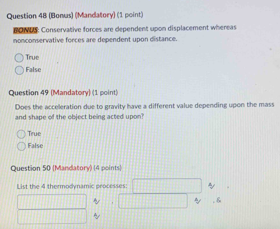 (Bonus) (Mandatory) (1 point)
BONUS: Conservative forces are dependent upon displacement whereas
nonconservative forces are dependent upon distance.
True
False
Question 49 (Mandatory) (1 point)
Does the acceleration due to gravity have a different value depending upon the mass
and shape of the object being acted upon?
True
False
Question 50 (Mandatory) (4 points)
List the 4 thermodynamic processes: □ 
□ | A  1/a  , □ a , &
frac 3
□ || A