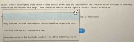 Sharks, whales, and dolphins share similar features such as body shape and the position of fins. However, sharks have gills for breathing,
while whales and dolphins have lungs. These differences indicate that the organisms share a common ancestor for
ν indicate that whales
body structure, but their breathing structures evolved from different ancestors
both body structure and breathing structures ext
breathing structures, but their body structure evolved from different ancestors