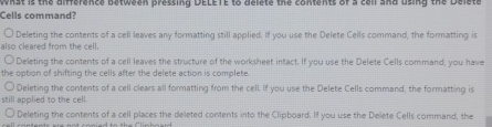 Cells command? what is the difference between pressing DELETE to delete the contents of a call and using the Delete
Deleting the contents of a cell leaves any formatting still applied. If you use the Delete Cells command, the formatting is
also cleared from the cell.
Deleting the contents of a cell leaves the structure of the worksheet intact. If you use the Delete Cells command, you have
the option of shifting the cells after the delete action is complete.
Deleting the contents of a cell clears all formatting from the cell If you use the Delete Cells command, the formatting is
still applied to the cell.
Deleting the contents of a cell places the deleted contents into the Clipboard. If you use the Delete Cells command, the