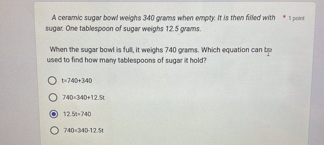 A ceramic sugar bowl weighs 340 grams when empty. It is then filled with * 1 point
sugar. One tablespoon of sugar weighs 12.5 grams.
When the sugar bowl is full, it weighs 740 grams. Which equation can be
used to find how many tablespoons of sugar it hold?
t=740+340
740=340+12.5t
12.5t=740
740=340-12.5t